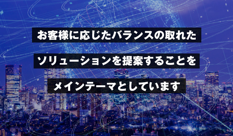 お客様に応じたバランスの取れたソリューションを提案することをメインテーマとしています